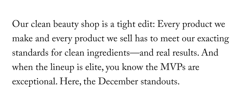 Our clean beauty shop is a tight edit: Every product we make and every product we sell has to meet our exacting standards for clean ingredients—and real results. And when the lineup is elite, you know the MVPs are exceptional. Here, the December standouts.