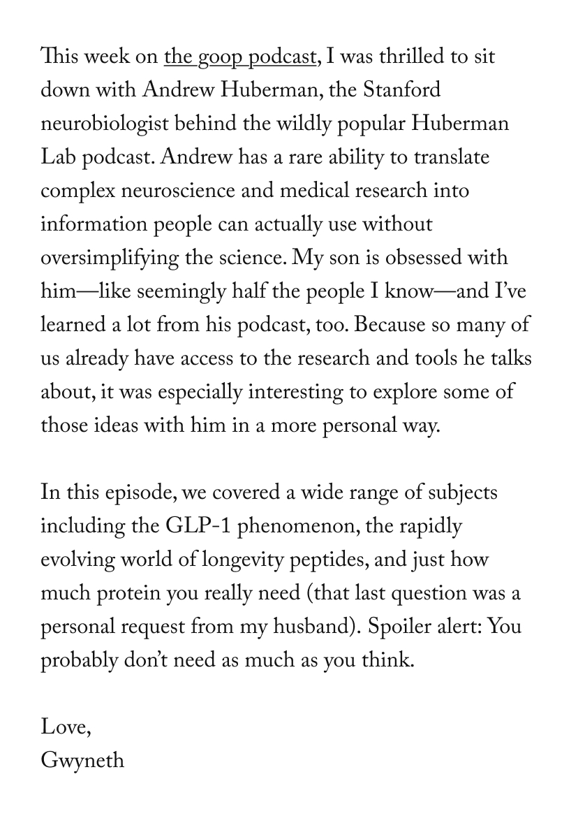 This week on the goop podcast, I was thrilled to sit down with Andrew Huberman, the Stanford neurobiologist behind the wildly popular Huberman Lab podcast. Andrew has a rare ability to translate complex neuroscience and medical research into information people can actually use without oversimplifying the science. My son is obsessed with him—like seemingly half the people I know—and I’ve learned a lot from his podcast, too. Because so many of us already have access to the research and tools he talks about, it was especially interesting to explore some of those ideas with him in a more personal way.