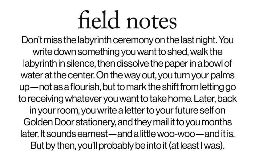 field notes - &nbsp;&nbsp;Don’t miss the labyrinth ceremony on the last night. You write down something you want to shed, walk the labyrinth in silence, then dissolve the paper in a bowl of water at the center. On the way out, you turn your palms up—not as a flourish, but to mark the shift from letting go to receiving whatever you want to take home. Later, back in your room, you write a letter to your future self on Golden Door stationery, and they mail it to you months later. It sounds earnest—and a little woo-woo—and it is. But by then, you’ll probably be into it (at least I was).