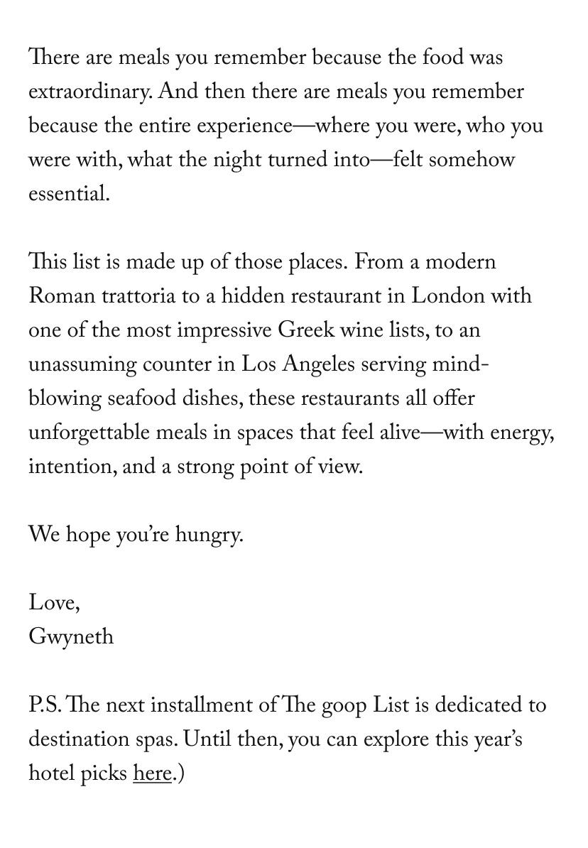 There are meals you remember because the food was extraordinary. And then there are meals you remember because the entire experience—where you were, who you were with, what the night turned into—felt somehow essential.  This list is made up of those places.&nbsp;From a modern Roman trattoria to a hidden restaurant in London with one of the most impressive Greek wine lists, to an unassuming counter in Los Angeles serving mind-blowing seafood dishes, these&nbsp;restaurants&nbsp;all offer unforgettable meals in spaces that feel alive—with energy, intention, and a strong point of view.  We hope you’re hungry.&nbsp;  Love,  Gwyneth  P.S. The next installment of The goop List is dedicated to destination spas. Until then, you can explore this year’s hotel picks&nbsp;here.)