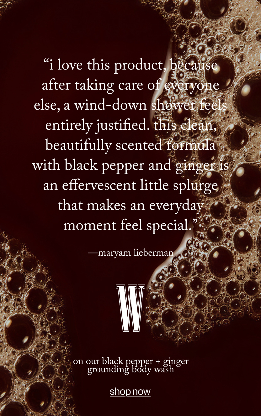 “I love this product, because after taking care of everyone else, a wind-down shower feels entirely justified. This clean, beautifully scented formula with black pepper and ginger is an effervescent little splurge that makes an everyday moment feel special.”