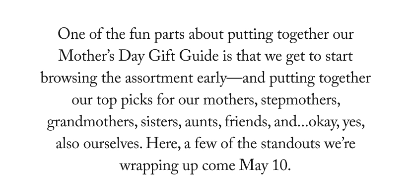 One of the fun parts about putting together our Mother’s Day Gift Guide is that we get to start browsing the assortment early—and putting together our top picks for our mothers, stepmothers, grandmothers, sisters, aunts, friends, and...okay, yes, also ourselves. Here, a few of the standouts we’re wrapping up come May 10.