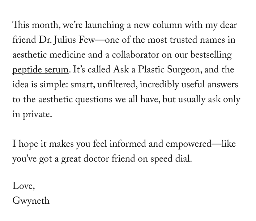 This month, we’re launching a new column with my dear friend Dr. Julius Few—one of the most trusted names in aesthetic medicine and a collaborator on our bestselling peptide serum. It’s called&nbsp;Ask a Plastic Surgeon, and the idea is simple: smart, unfiltered, incredibly useful answers to the aesthetic questions we all have, but usually ask only in private.  I hope it makes you feel informed and empowered—like you’ve got a great doctor friend on speed dial.