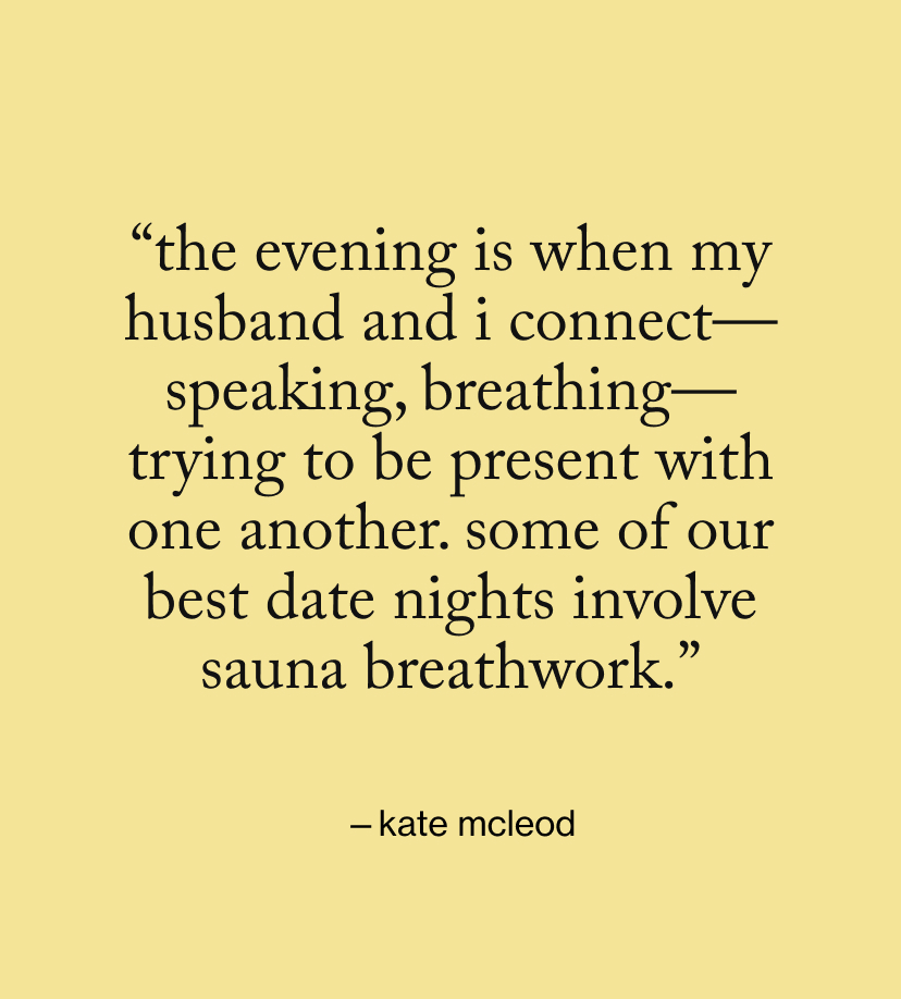 “The evening is when my husband and I connect—speaking, breathing—trying to be present with one another. Some of our best date nights involve sauna breathwork.”