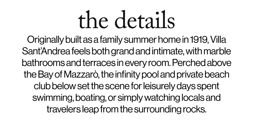 the details - Originally built as a family summer home in 1919, Villa Sant’Andrea feels both grand and intimate, with marble bathrooms and terraces in every room. Perched above the Bay of Mazzarò, the infinity pool and private beach club below set the scene for leisurely days spent swimming, boating, or simply watching locals and travelers leap from the surrounding rocks. 