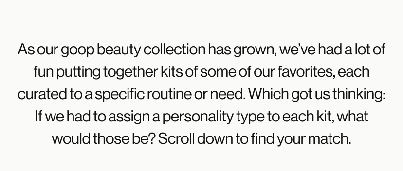 As our goop beauty collection has grown, we've had a lot of fun putting together kits of some of our favorites, each curated to a specific routine or need. Which got us thinking: If we had to assign a personality type to each kit, what would those be? Scroll down to find your match.