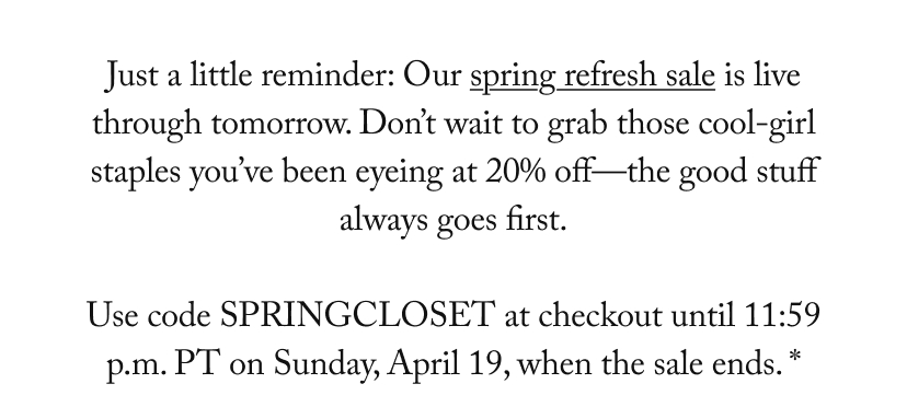 Just a little reminder: Our spring refresh sale is live through tomorrow. Don’t wait to grab those cool-girl staples you’ve been eyeing at 20% off—the good stuff always goes first.  Use code SPRINGCLOSET at checkout until 11:59 p.m. PT on Sunday, April 19, when the sale ends. *