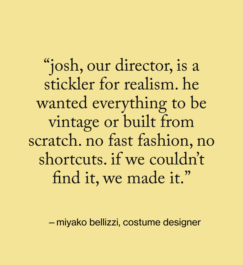 “Josh, our director, is a stickler for realism. He wanted everything to be vintage or built from scratch. No fast fashion, no shortcuts. If we couldn’t find it, we made it.”