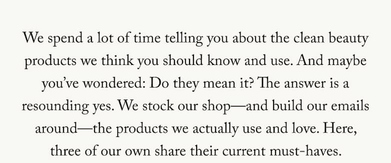 We spend a lot of time telling you about the clean beauty products we think you should know and use. And maybe you've wondered: Do they mean it? The answer is a resounding yes. We stock our shop-and build our emails around-the products we actually use and love. Here, three of our own share their current must-haves.