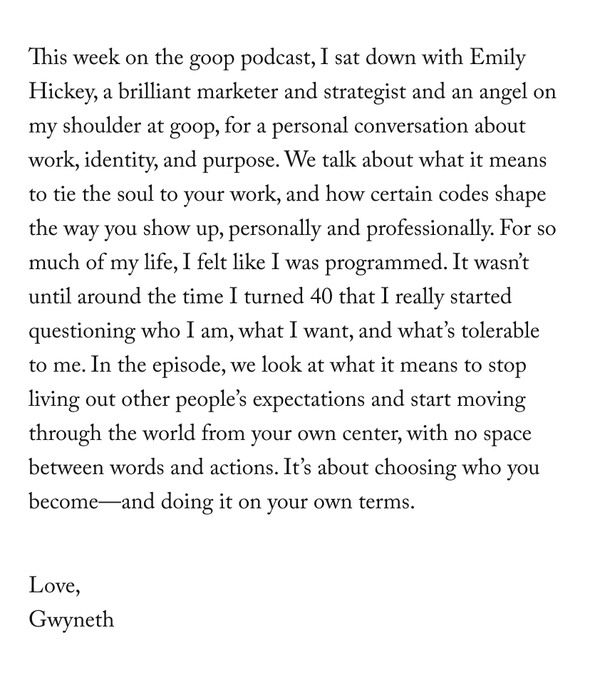 This week on the goop podcast, I sat down with Emily Hickey, a brilliant marketer and strategist and an angel on my shoulder at goop, for a personal conversation about work, identity, and purpose. We talk about what it means to tie the soul to your work, and how certain codes shape the way you show up, personally and professionally. For so much of my life, I felt like I was programmed. It wasn’t until around the time I turned 40 that I really started questioning who I am, what I want, and what’s tolerable to me. In the episode, we look at what it means to stop living out other people’s expectations and start moving through the world from your own center, with no space between words and actions. It’s about choosing who you become—and doing it on your own terms.