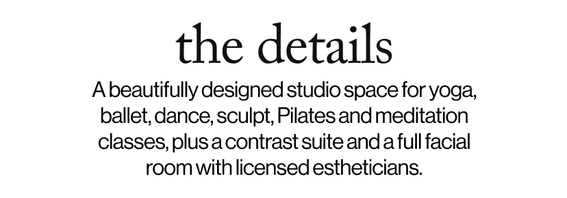 the details - A beautifully designed studio space for yoga, ballet, dance, sculpt, Pilates and meditation classes, plus a contrast suite and a full facial room with licensed estheticians.  