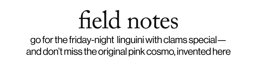 field notes -go for the friday-night  linguini with clams special— and don’t miss the original pink cosmo, invented here