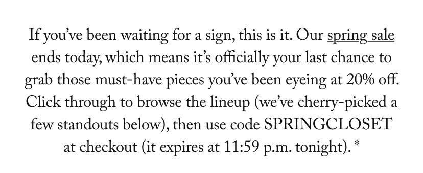 If you’ve been waiting for a sign, this is it. Our spring sale ends today, which means it’s officially your last chance to grab those must-have pieces you’ve been eyeing at 20% off. Click through to browse the lineup (we’ve cherry-picked a few standouts below), then use code SPRINGCLOSET at checkout (it expires at 11:59 p.m. tonight). *If you’ve been waiting for a sign, this is it. Our spring sale ends today, which means it’s officially your last chance to grab those must-have pieces you’ve been eyeing at 20% off. Click through to browse the lineup (we’ve cherry-picked a few standouts below), then use code SPRINGCLOSET at checkout (it expires at 11:59 p.m. tonight). *