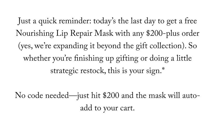 Just a quick reminder: Today is the last day to get a free Nourishing Lip Repair Mask when you spend $200 or more on our gift collection. So whether you still have some presents to buy or you’re just looking to stock up on your favorites...now’s your moment.*  There’s no code—just shop the collection, and when you hit $200, the mask will be added to your cart.