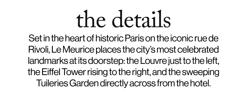 the details - Set in the heart of historic Paris on the iconic rue de Rivoli, Le Meurice places the city’s most celebrated landmarks at its doorstep: the Louvre just to the left, the Eiffel Tower rising to the right, and the sweeping Tuileries Garden directly across from the hotel.