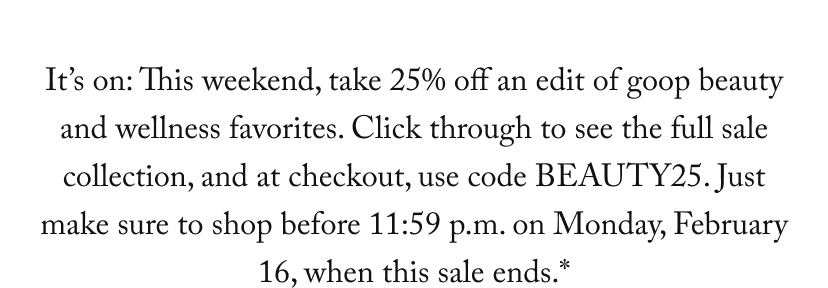 It’s on: This weekend, take 25% off an edit of goop beauty and wellness favorites. Click through to see the full sale collection, and at checkout, use code BEAUTY25. Just make sure to shop before 11:59 p.m. on Monday, February 16, when this sale ends.*