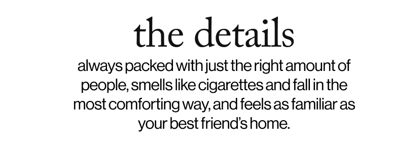 the details -always packed with just the right amount of people, smells like cigarettes and fall in the most comforting way, and feels as familiar as your best friend’s home.