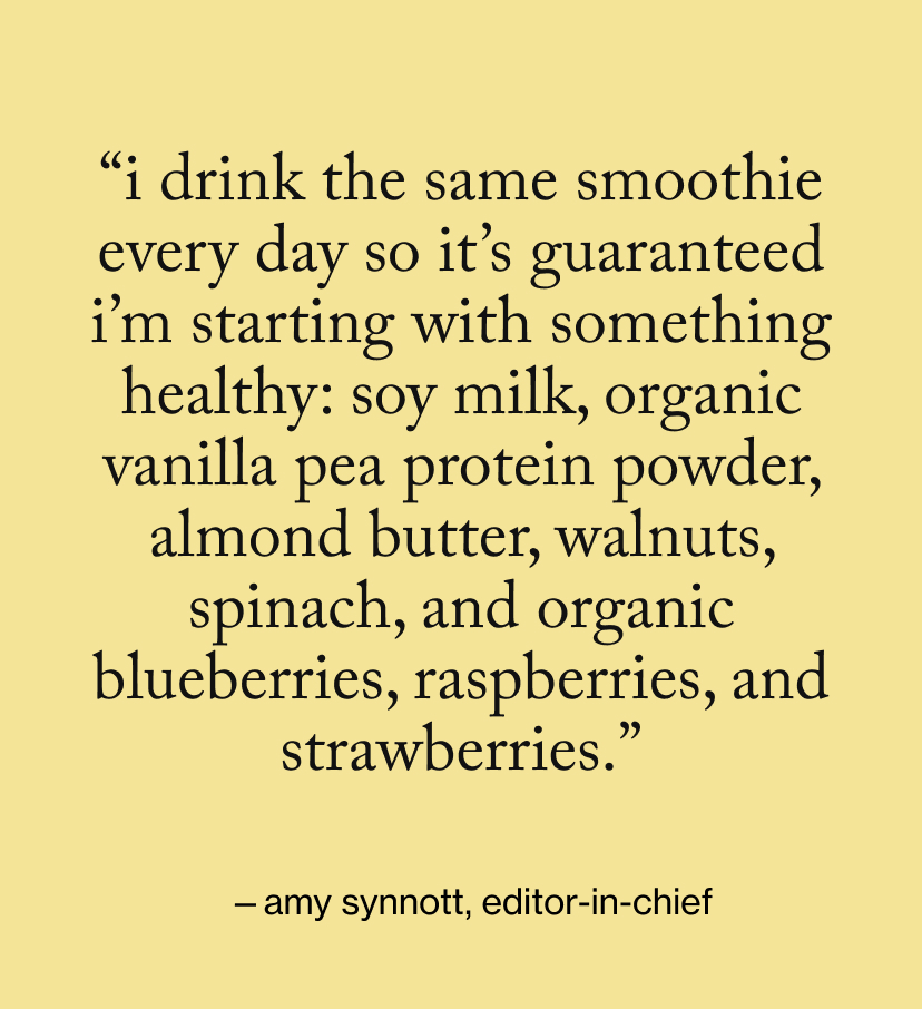 “I drink the same smoothie every day so it’s guaranteed I’m starting with something healthy: soy milk, organic vanilla pea protein powder, almond butter, walnuts, spinach, and organic blueberries, raspberries, and strawberries.”