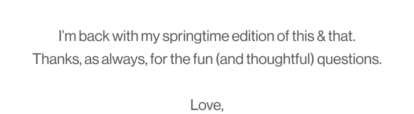 I’m back with my springtime edition of this & that. Thanks, as always, for the fun (and thoughtful) questions.  Love,