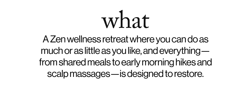 what - &nbsp;&nbsp;A Zen wellness retreat where you can do as much or as little as you like, and everything—from shared meals to early morning hikes and scalp massages—is designed to restore.