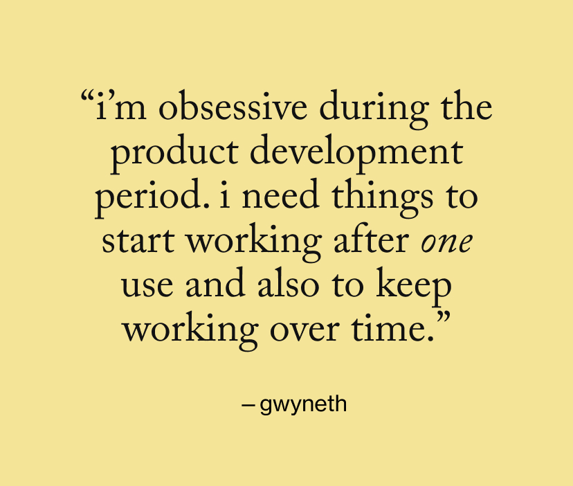 “I’m obsessive during the product development period. I need things to start working after one use and also to keep working over time.”
