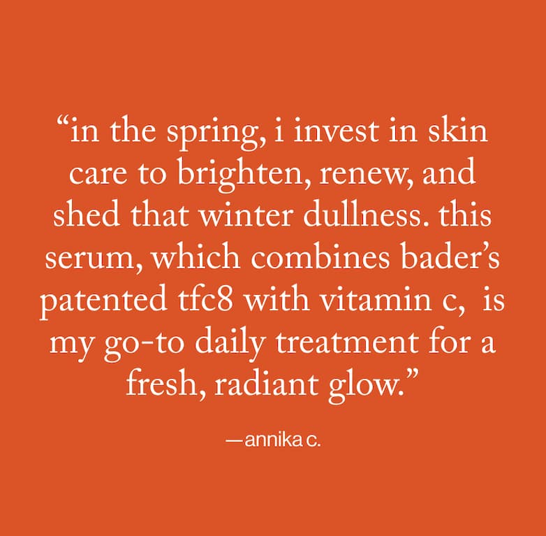 "in the spring, i invest in skin care to brighten, renew, and shed that winter dullness. this serum, which combines bader's patented tfc8 with vitamin c, is my go-to daily treatment for a fresh, radiant glow." -annika c.