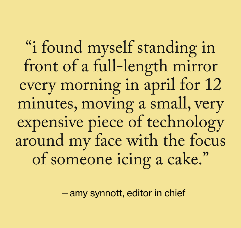 “I found myself standing in front of a full-length mirror every morning in April for 12 minutes, moving a small, very expensive piece of technology around my face with the focus of someone icing a cake.”