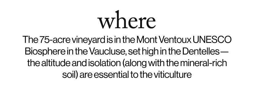 where - The 75-acre vineyard is in the Mont Ventoux UNESCO Biosphere in the Vaucluse, set high in the Dentelles - the altitude and isolation (along with the mineral-rich soil) are essential in the viticulture.