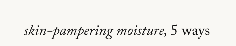 skin-pampering moisture, 5 ways