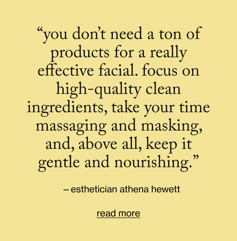 “You don’t need a ton of products for a really effective facial. Focus on high-quality clean ingredients, take your time massaging and masking, and, above all, keep it gentle and nourishing.”