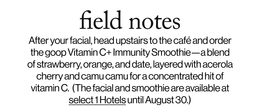 field notes - &nbsp;&nbsp;After your facial, head upstairs to the café and order the goop Vitamin C+ Immunity Smoothie—a blend of strawberry, orange, and date, layered with acerola cherry and camu camu for a concentrated hit of vitamin C.  (The facial and smoothie are available at  select 1 Hotels until August 30.)