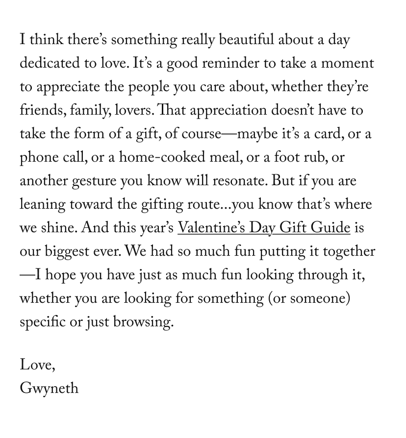 I think there’s something really beautiful about a day dedicated to love. It’s a good reminder to take a moment to appreciate the people you care about, whether they’re friends, family, lovers. That appreciation doesn’t have to take the form of a gift, of course—maybe it’s a card, or a phone call, or a home-cooked meal, or a foot rub, or another gesture you know will resonate. But if you are leaning toward the gifting route...you know that’s where we shine. And this year’s Valentine’s Day Gift Guide is our biggest ever. We had so much fun putting it together—I hope you have just as much fun looking through it, whether you are looking for something (or someone) specific or just browsing.