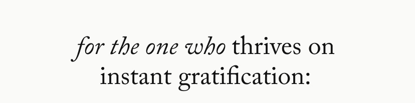 For the one who thrives on instant gratification: