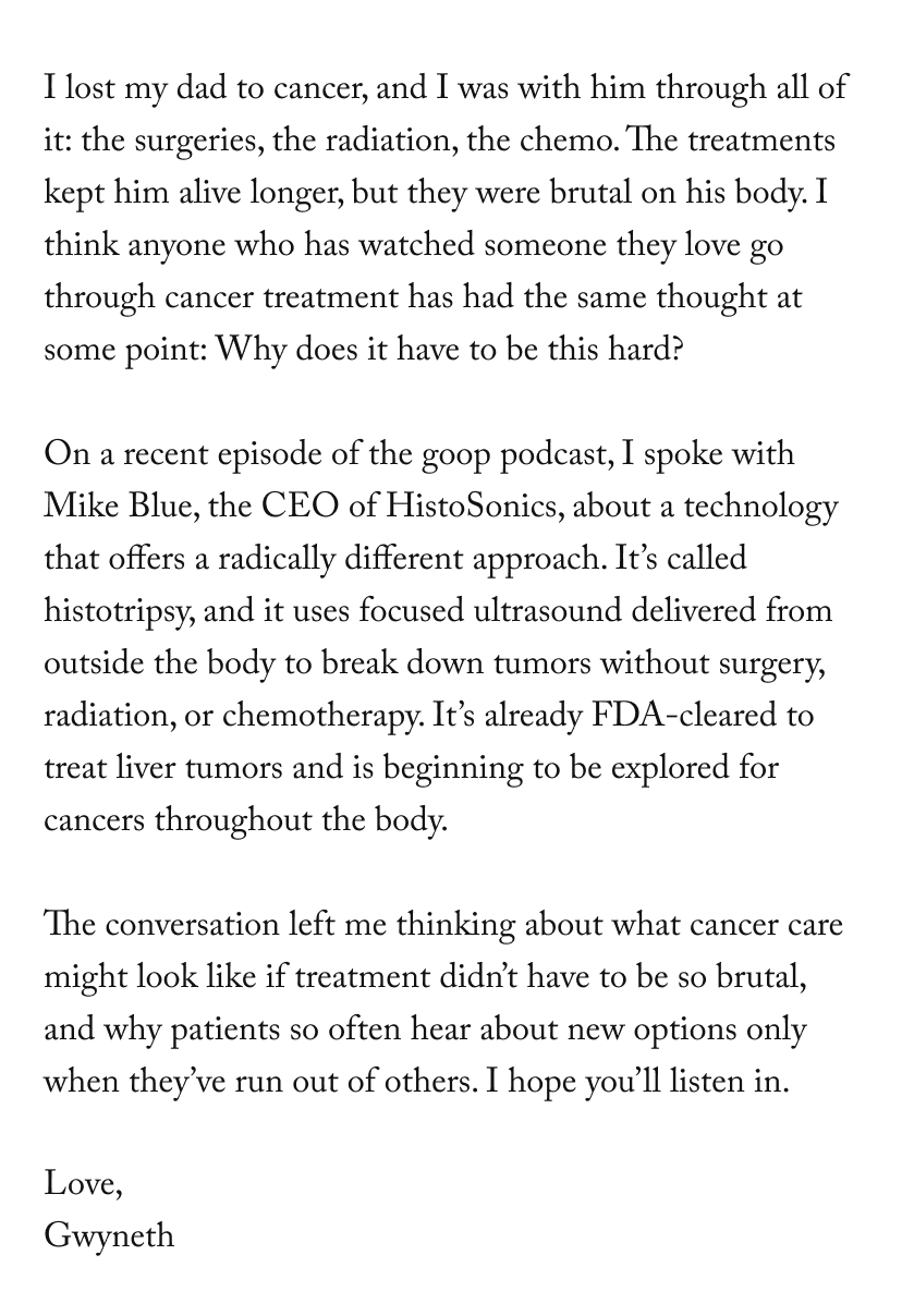 I lost my dad to cancer, and I was with him through all of it: the surgeries, the radiation, the chemo. The treatments kept him alive longer, but they were brutal on his body. I think anyone who has watched someone they love go through cancer treatment has had the same thought at some point: Why does it have to be this hard?  On a recent episode of the goop podcast, I spoke with Mike Blue, the CEO of HistoSonics, about a technology that offers a radically different approach. It’s called histotripsy, and it uses focused ultrasound delivered from outside the body to break down tumors without surgery, radiation, or chemotherapy. It’s already FDA-cleared to treat liver tumors and is beginning to be explored for cancers throughout the body.&nbsp;  The conversation left me thinking about what cancer care might look like if treatment didn’t have to be so brutal, and why patients so often hear about new options only when they’ve run out of others. I hope you’ll listen in.