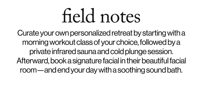 field notes -  Curate your own personalized retreat by starting with a morning workout class of your choice, followed by a private infrared sauna and cold plunge session. Afterward, book a signature facial in their beautiful facial room—and end your day with a soothing sound bath.