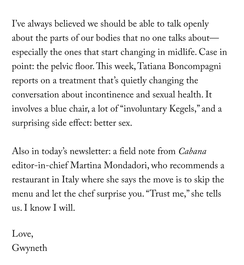 I’ve always believed we should be able to talk openly about the parts of our bodies that no one talks about—especially the ones that start changing in midlife. Case in point: the pelvic floor. This week, Tatiana Boncompagni reports on a treatment that’s quietly changing the conversation about incontinence and sexual health. It involves a blue chair, a lot of “involuntary Kegels,” and a surprising side effect: better sex.  Also in today’s newsletter: a field note from Cabana editor-in-chief Martina Mondadori, who recommends a restaurant in Italy where she says the move is to skip the menu and let the chef surprise you. “Trust me,” she tells us. I know I will.