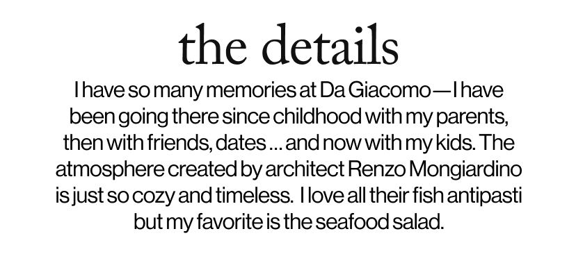 the details - I have so many memories at Da Giacomo—I have been going there since childhood with my parents, then with friends, dates … and now with my kids. The atmosphere created by architect Renzo Mongiardino is just so cozy and timeless.  I love all their fish antipasti but my favorite is the seafood salad. 
