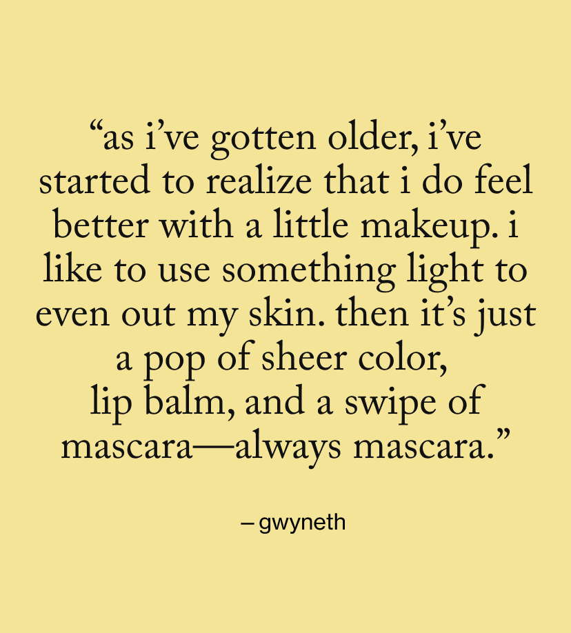 “As I’ve gotten older, I’ve started to realize that I do feel better with a little makeup. I like to use something light to even out my skin. Then it’s just a pop of sheer color,  lip balm, and a swipe of mascara—always mascara.”
