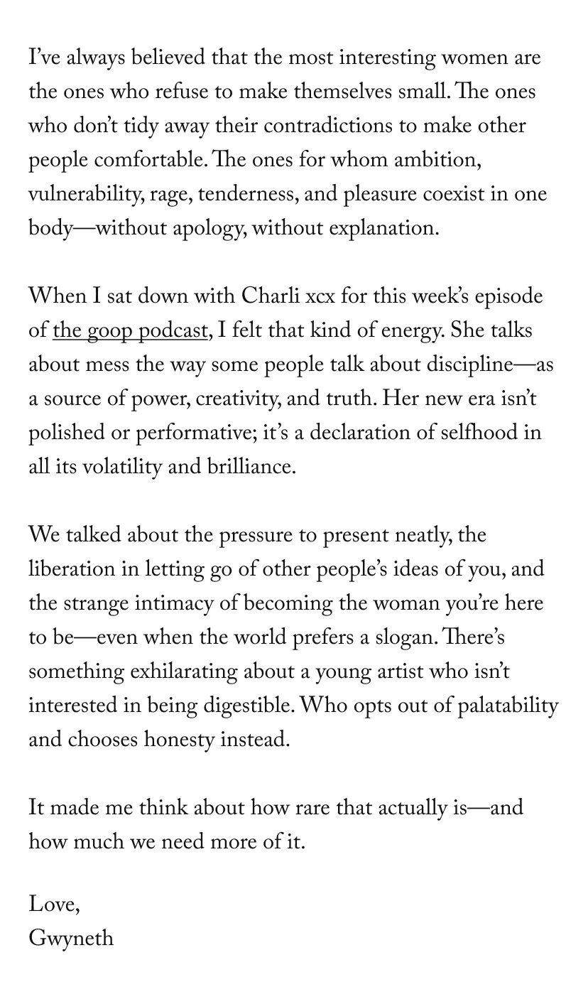 I’ve always believed that the most interesting women are the ones who refuse to make themselves small. The ones who don’t tidy away their contradictions to make other people comfortable. The ones for whom ambition, vulnerability, rage, tenderness, and pleasure coexist in one body—without apology, without explanation.  When I sat down with Charli xcx for this week’s episode of the goop podcast, I felt that kind of energy. She talks about mess the way some people talk about discipline—as a source of power, creativity, and truth. Her new era isn’t polished or performative; it’s a declaration of selfhood in all its volatility and brilliance.  We talked about the pressure to present neatly, the liberation in letting go of other people’s ideas of you, and the strange intimacy of becoming the woman you’re here to be—even when the world prefers a slogan. There’s something exhilarating about a young artist who isn’t interested in being digestible. Who opts out of palatability and chooses honesty instead.  It made me think about how rare that actually is—and how much we need more of it.&nbsp;