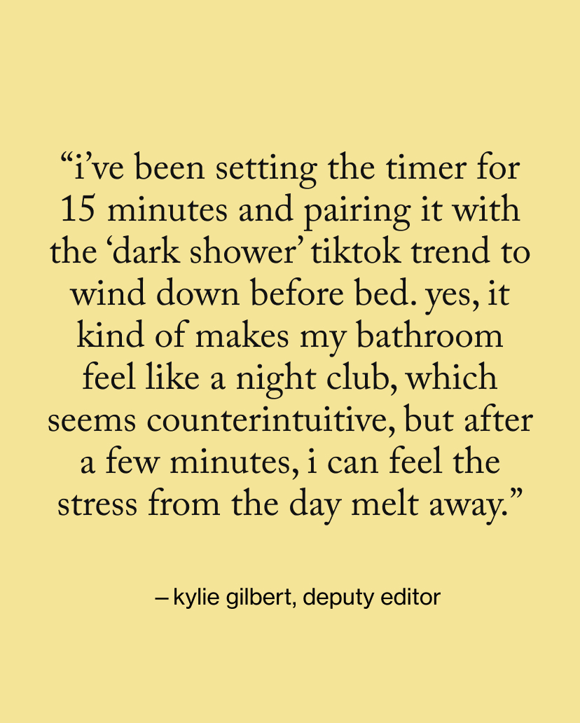 “I’ve been setting the timer for 15 minutes and pairing it with the ‘dark shower’ TikTok trend to wind down before bed. Yes, it kind of makes my bathroom feel like a night club, which seems counterintuitive, but after a few minutes, I can feel the stress from the day melt away.”