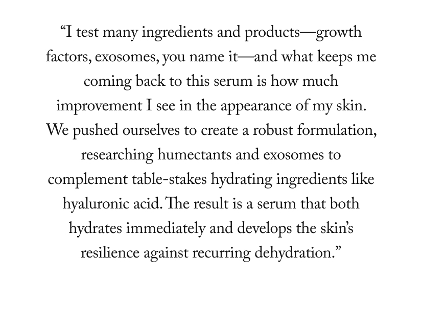 “I test many ingredients and products—growth factors, exosomes, you name it—and what keeps me coming back to this serum is how much improvement I see in the appearance of my skin. We pushed ourselves to create a robust formulation, researching humectants and exosomes to complement table-stakes hydrating ingredients like hyaluronic acid. The result is a serum that both hydrates immediately and develops the skin’s resilience against recurring dehydration.”
