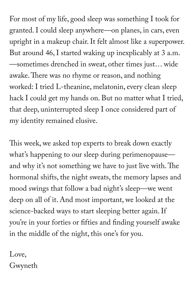 For most of my life, good sleep was something I took for granted. I could sleep anywhere—on planes, in cars, even upright in a makeup chair. It felt almost like a superpower. But around 46, I started waking up inexplicably at 3 a.m.—sometimes drenched in sweat, other times just… wide awake. There was no rhyme or reason, and nothing worked: I tried L-theanine, melatonin, every clean sleep hack I could get my hands on. But no matter what I tried, that deep, uninterrupted sleep I once considered part of my identity remained elusive.  This week, we asked top experts to break down exactly what’s happening to our sleep during perimenopause—and why it’s not something we have to just live with. The hormonal shifts, the night sweats, the memory lapses and mood swings that follow a bad night’s sleep—we went deep on all of it. And most important, we looked at the science-backed ways to start sleeping better again. If you’re in your forties or fifties and finding yourself awake in the middle of the night, this one’s for you.