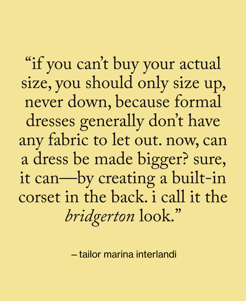 “If you can’t buy your actual size, you should only size up, never down, because formal dresses generally don’t have any fabric to let out. Now, can a dress be made bigger? Sure, it can—by creating a built-in corset in the back. I call it the Bridgerton look.”