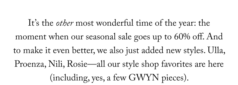 It’s the other most wonderful time of the year: the moment when our seasonal sale goes up to 60% off. And to make it even better, we also just added new styles. Ulla, Proenza, Nili, Rosie—all our style shop favorites are here (including, yes, a few GWYN pieces). 