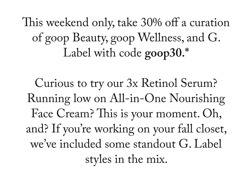 This weekend only, take 30% off a curation of goop Beauty, goop Wellness, and G. Label with code goop30.*  Curious to try our 3x Retinol Serum? Running low on All-in-One Nourishing Face Cream? This is your moment. Oh, and? If you’re working on your fall closet, we’ve included some standout G. Label styles in the mix. 
