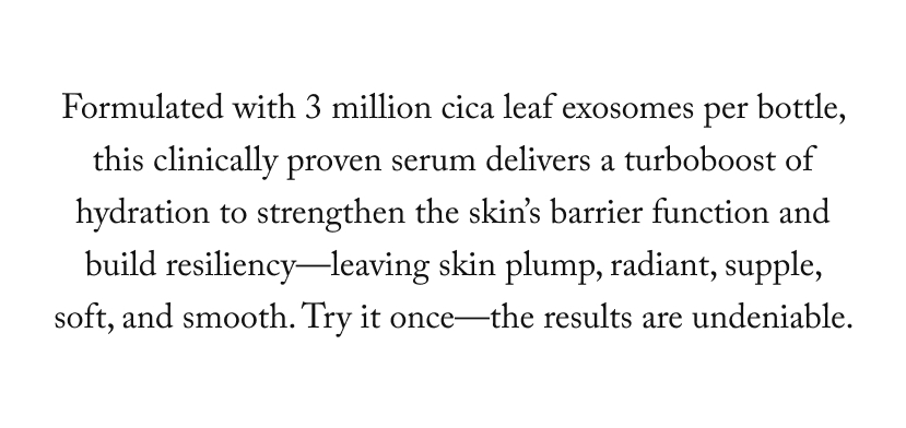 Formulated with 3 million cica leaf exosomes per bottle, this clinically proven serum delivers a turboboost of hydration to strengthen the skin’s barrier function and build resiliency—leaving skin plump, radiant, supple, soft, and smooth. Try it once—the results are undeniable. 