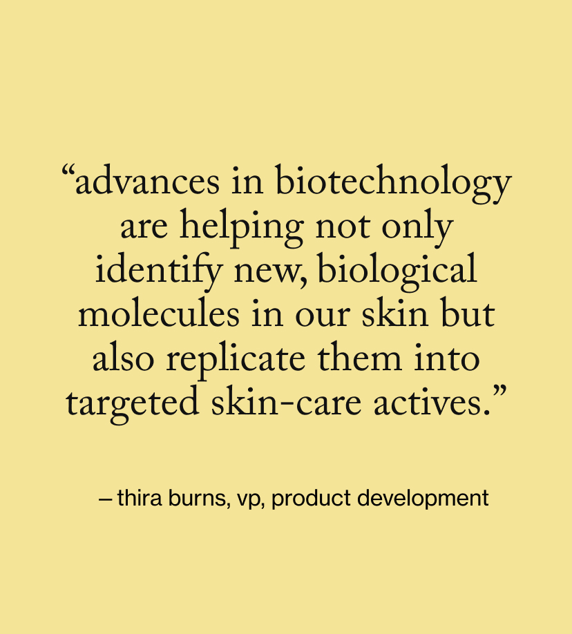 “Advances in biotechnology are helping not only identify new, biological molecules in our skin but also replicate them into targeted skin-care actives.”