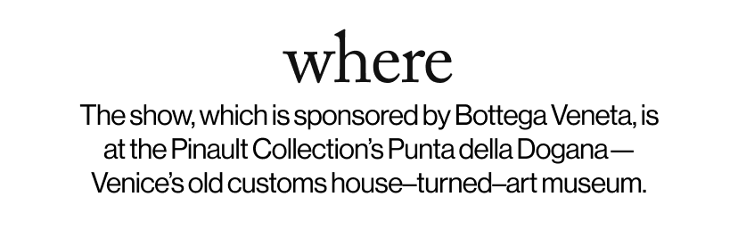 where - &nbsp;The show, which is sponsored by Bottega Veneta, is at the Pinault Collection’s Punta della Dogana—Venice’s old customs house–turned–art museum.