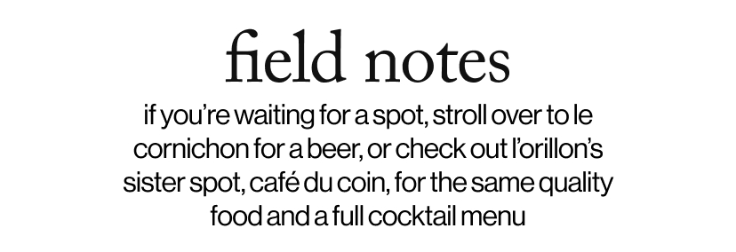 field notes - if you’re waiting for a spot, stroll over to le cornichon for a beer, or check out l’orillon’s sister spot, café du coin, for the same quality food and a full cocktail menu