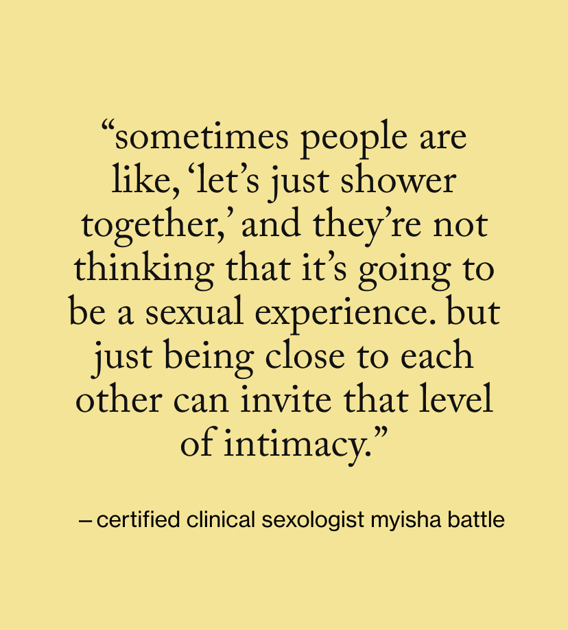 “Sometimes people are like, ‘Let’s just shower together,’ and they’re not thinking that it’s going to be a sexual experience. But just being close to each other can invite that level of intimacy.”